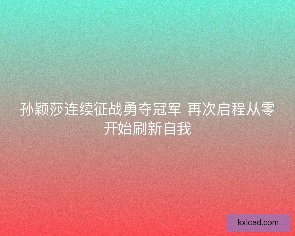 孙颖莎连续征战勇夺冠军 再次启程从零开始刷新自我