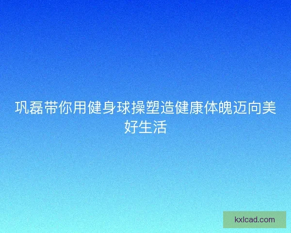 巩磊带你用健身球操塑造健康体魄迈向美好生活