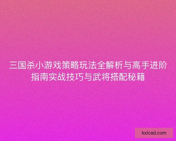 三国杀小游戏策略玩法全解析与高手进阶指南实战技巧与武将搭配秘籍
