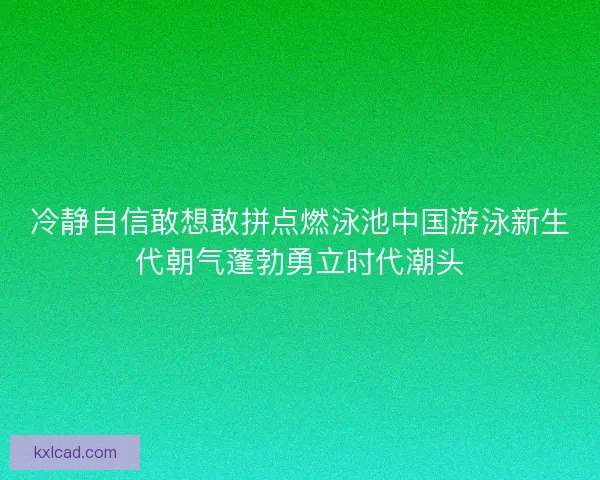 冷静自信敢想敢拼点燃泳池中国游泳新生代朝气蓬勃勇立时代潮头